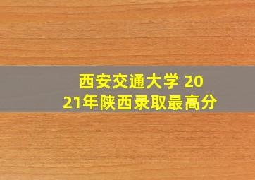 西安交通大学 2021年陕西录取最高分